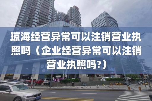 琼海经营异常可以注销营业执照吗（企业经营异常可以注销营业执照吗?）