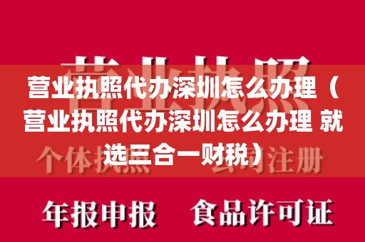 营业执照代办深圳怎么办理（营业执照代办深圳怎么办理 就选三合一财税）