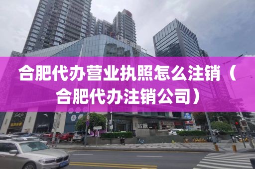 合肥代办营业执照怎么注销(合肥代办注销公司)