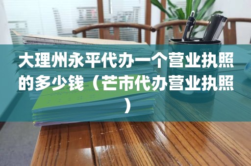 大理州永平代办一个营业执照的多少钱（芒市代办营业执照）