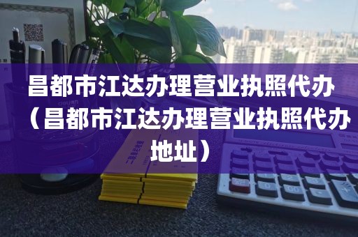 昌都市江达办理营业执照代办(昌都市江达办理营业执照代办地址)