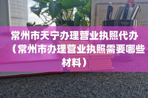 常州市天宁办理营业执照代办(常州市办理营业执照需要哪些材料)