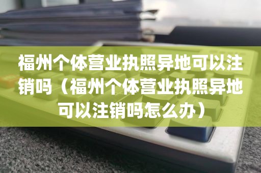 福州个体营业执照异地可以注销吗（福州个体营业执照异地可以注销吗怎么办）