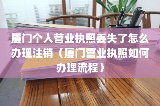 厦门个人营业执照丢失了怎么办理注销（厦门营业执照如何办理流程）