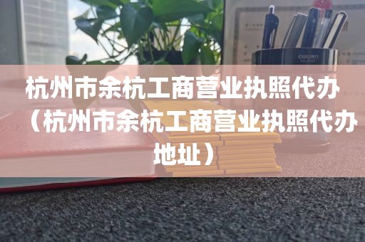 杭州市余杭工商营业执照代办（杭州市余杭工商营业执照代办地址）