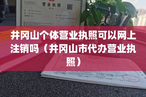 井冈山个体营业执照可以网上注销吗(井冈山市代办营业执照)