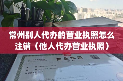 常州别人代办的营业执照怎么注销（他人代办营业执照）