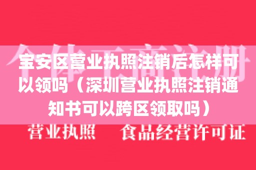 宝安区营业执照注销后怎样可以领吗（深圳营业执照注销通知书可以跨区领取吗）