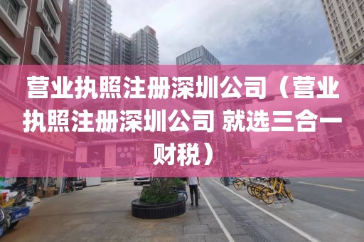 营业执照注册深圳公司（营业执照注册深圳公司 就选三合一财税）