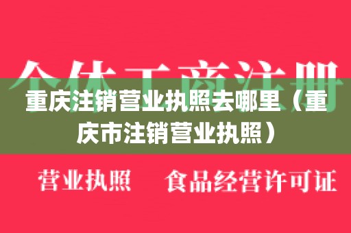 重庆注销营业执照去哪里(重庆市注销营业执照)