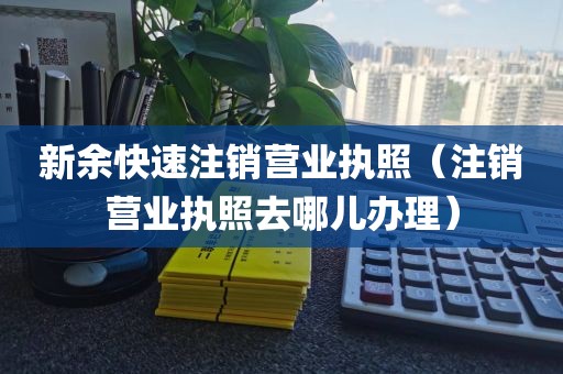 新余快速注销营业执照（注销营业执照去哪儿办理）