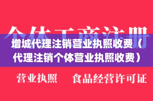 增城代理注销营业执照收费（代理注销个体营业执照收费）