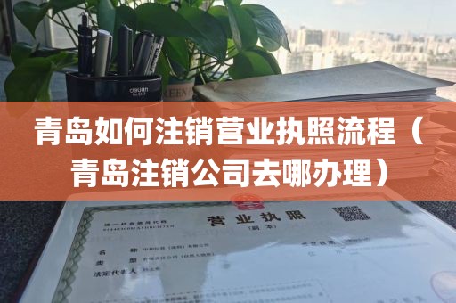 青岛如何注销营业执照流程（青岛注销公司去哪办理）