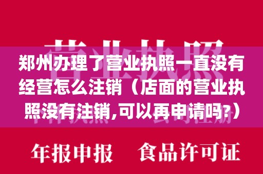 郑州办理了营业执照一直没有经营怎么注销（店面的营业执照没有注销,可以再申请吗?）