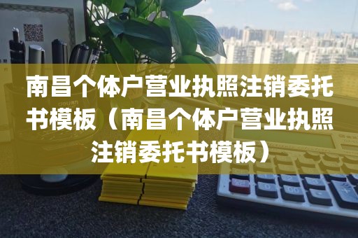 南昌个体户营业执照注销委托书模板（南昌个体户营业执照注销委托书模板）