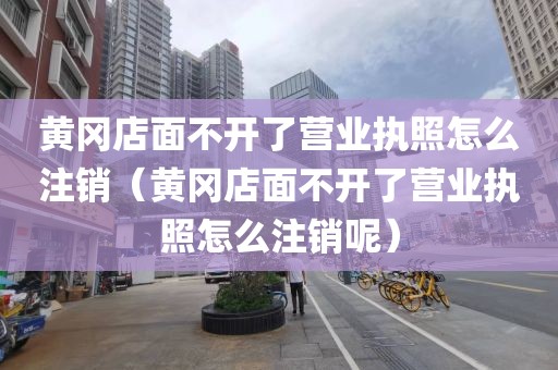 黄冈店面不开了营业执照怎么注销(黄冈店面不开了营业执照怎么注销呢)