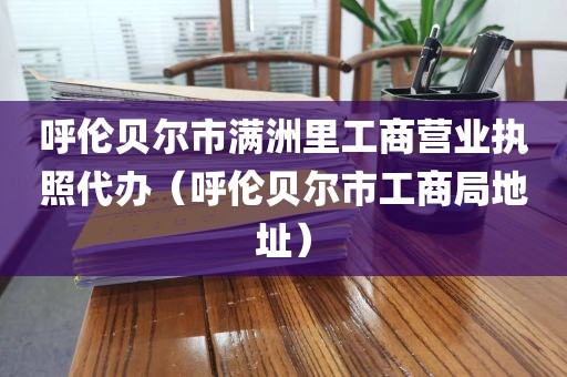 呼伦贝尔市满洲里工商营业执照代办（呼伦贝尔市工商局地址）
