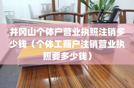 井冈山个体户营业执照注销多少钱（个体工商户注销营业执照要多少钱）