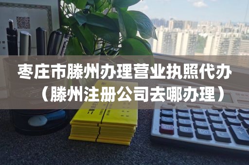 枣庄市滕州办理营业执照代办（滕州注册公司去哪办理）