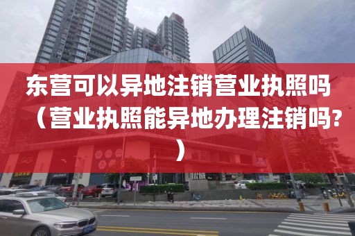 东营可以异地注销营业执照吗（营业执照能异地办理注销吗?）