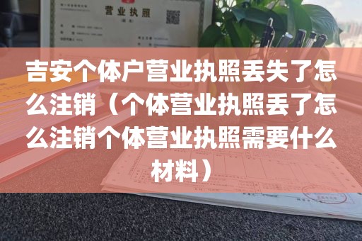 吉安个体户营业执照丢失了怎么注销(个体营业执照丢了怎么注销个体营业执照需要什么材料)