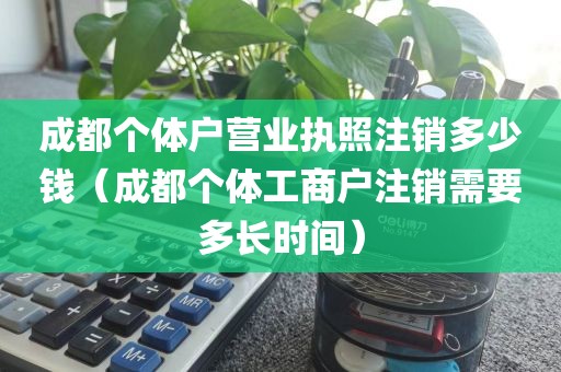 成都个体户营业执照注销多少钱（成都个体工商户注销需要多长时间）