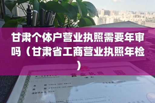 甘肃个体户营业执照需要年审吗（甘肃省工商营业执照年检）
