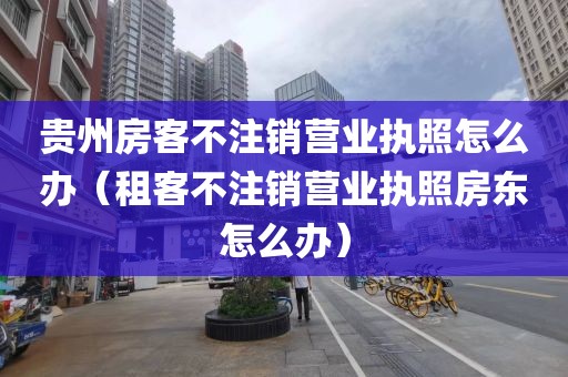 贵州房客不注销营业执照怎么办（租客不注销营业执照房东怎么办）