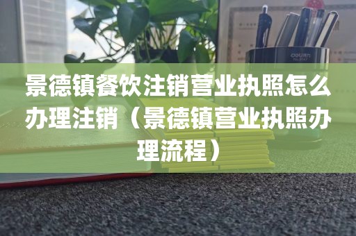 景德镇餐饮注销营业执照怎么办理注销(景德镇营业执照办理流程)