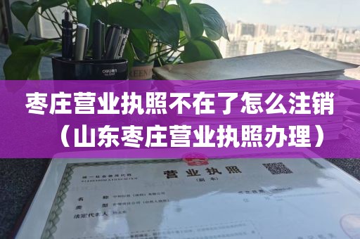 枣庄营业执照不在了怎么注销（山东枣庄营业执照办理）