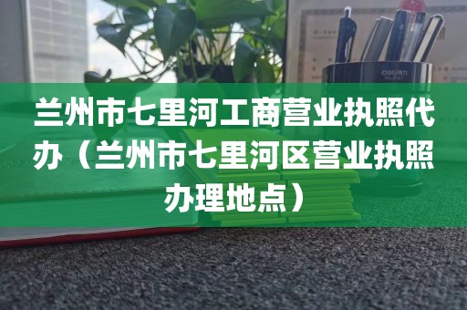兰州市七里河工商营业执照代办（兰州市七里河区营业执照办理地点）
