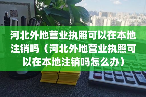 河北外地营业执照可以在本地注销吗（河北外地营业执照可以在本地注销吗怎么办）