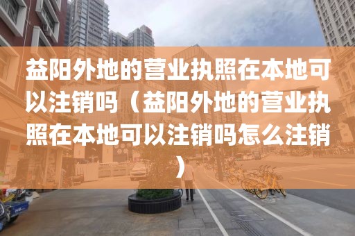 益阳外地的营业执照在本地可以注销吗（益阳外地的营业执照在本地可以注销吗怎么注销）