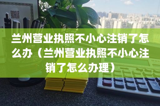兰州营业执照不小心注销了怎么办（兰州营业执照不小心注销了怎么办理）