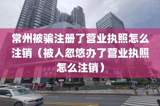 常州被骗注册了营业执照怎么注销（被人忽悠办了营业执照怎么注销）