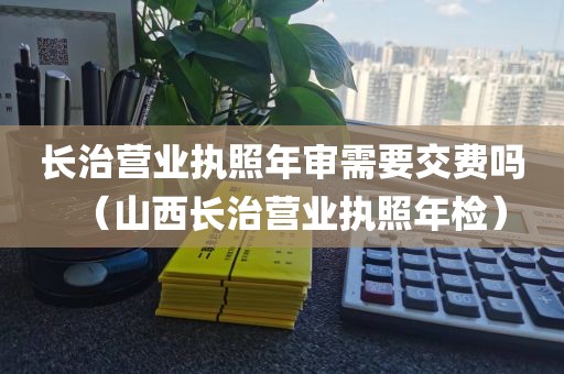 长治营业执照年审需要交费吗(山西长治营业执照年检)