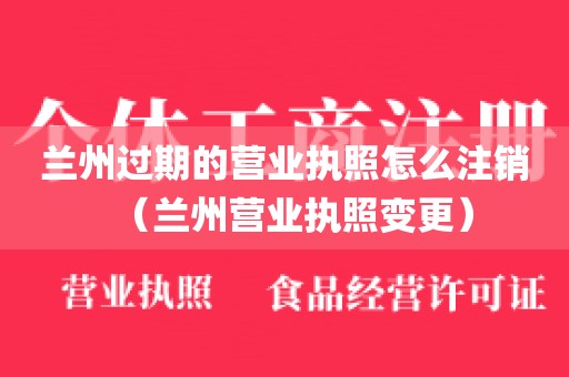 兰州过期的营业执照怎么注销（兰州营业执照变更）