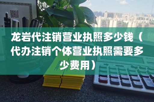 龙岩代注销营业执照多少钱（代办注销个体营业执照需要多少费用）