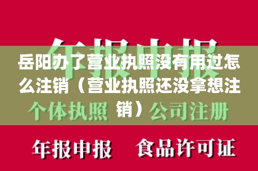 岳阳办了营业执照没有用过怎么注销（营业执照还没拿想注销）