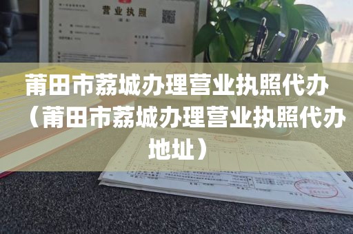 莆田市荔城办理营业执照代办（莆田市荔城办理营业执照代办地址）