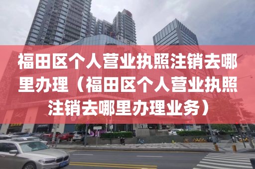 福田区个人营业执照注销去哪里办理（福田区个人营业执照注销去哪里办理业务）