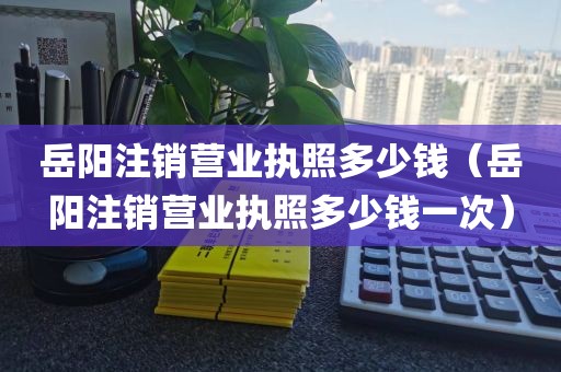 岳阳注销营业执照多少钱（岳阳注销营业执照多少钱一次）