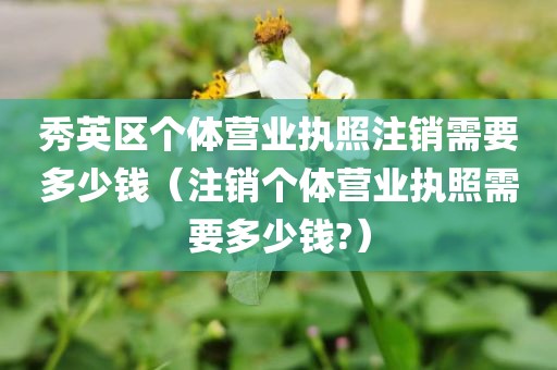 秀英区个体营业执照注销需要多少钱（注销个体营业执照需要多少钱?）