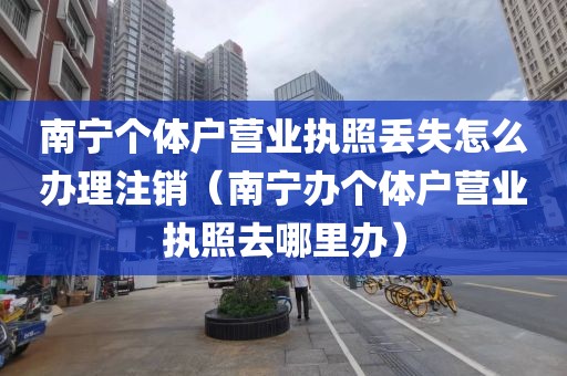 南宁个体户营业执照丢失怎么办理注销（南宁办个体户营业执照去哪里办）