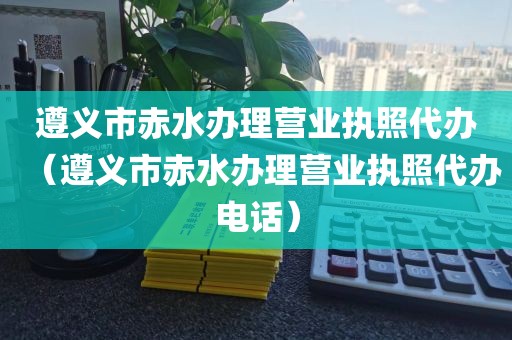 遵义市赤水办理营业执照代办（遵义市赤水办理营业执照代办电话）