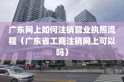 广东网上如何注销营业执照流程（广东省工商注销网上可以吗）