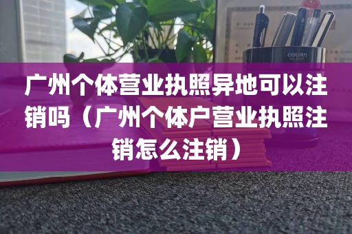广州个体营业执照异地可以注销吗（广州个体户营业执照注销怎么注销）