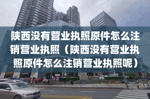 陕西没有营业执照原件怎么注销营业执照（陕西没有营业执照原件怎么注销营业执照呢）