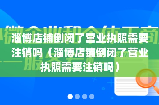 淄博店铺倒闭了营业执照需要注销吗（淄博店铺倒闭了营业执照需要注销吗）