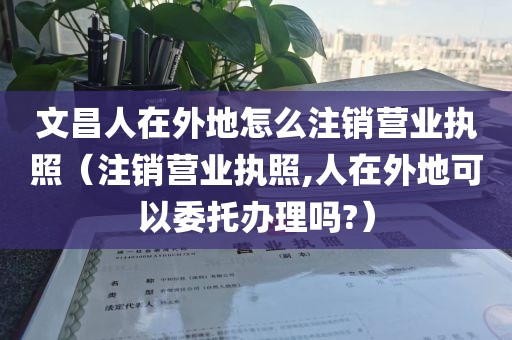 文昌人在外地怎么注销营业执照（注销营业执照,人在外地可以委托办理吗?）